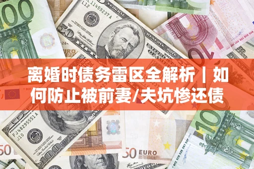 济南离婚时债务雷区全解析｜如何防止被前妻/夫坑惨还债？