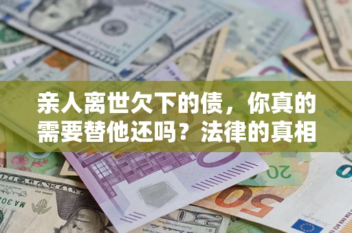 济南亲人离世欠下的债，你真的需要替他还吗？法律的真相或许与你想的不一样